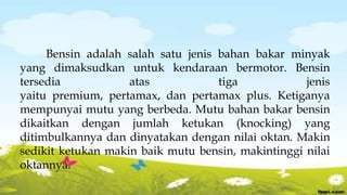 Bensin adalah salah satu jenis bahan bakar minyak
yang dimaksudkan untuk kendaraan bermotor. Bensin
tersedia atas tiga jenis
yaitu premium, pertamax, dan pertamax plus. Ketiganya
mempunyai mutu yang berbeda. Mutu bahan bakar bensin
dikaitkan dengan jumlah ketukan (knocking) yang
ditimbulkannya dan dinyatakan dengan nilai oktan. Makin
sedikit ketukan makin baik mutu bensin, makintinggi nilai
oktannya.
 