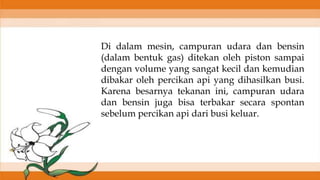 Di dalam mesin, campuran udara dan bensin
(dalam bentuk gas) ditekan oleh piston sampai
dengan volume yang sangat kecil dan kemudian
dibakar oleh percikan api yang dihasilkan busi.
Karena besarnya tekanan ini, campuran udara
dan bensin juga bisa terbakar secara spontan
sebelum percikan api dari busi keluar.
 