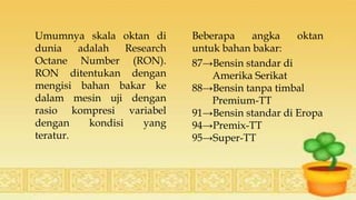 Umumnya skala oktan di
dunia adalah Research
Octane Number (RON).
RON ditentukan dengan
mengisi bahan bakar ke
dalam mesin uji dengan
rasio kompresi variabel
dengan kondisi yang
teratur.
Beberapa angka oktan
untuk bahan bakar:
87→Bensin standar di
Amerika Serikat
88→Bensin tanpa timbal
Premium-TT
91→Bensin standar di Eropa
94→Premix-TT
95→Super-TT
 