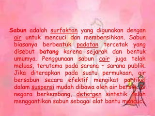 Sabun adalah surfaktan yang digunakan dengan
air untuk mencuci dan membersihkan. Sabun
biasanya berbentuk padatan tercetak yang
disebut batang karena sejarah dan bentuk
umumya. Penggunaan sabun cair juga telah
meluas, terutama pada sarana – sarana publik.
Jika diterapkan pada suatu permukaan, air
bersabun secara efektif mengikat partikel
dalam suspensi mudah dibawa oleh air bersih. Di
negara berkembang, detergen sintetik telah
menggantikan sabun sebagai alat bantu mencuci.
 