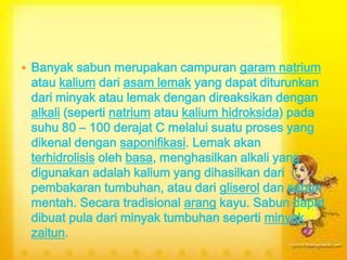  Banyak sabun merupakan campuran garam natrium
atau kalium dari asam lemak yang dapat diturunkan
dari minyak atau lemak dengan direaksikan dengan
alkali (seperti natrium atau kalium hidroksida) pada
suhu 80 – 100 derajat C melalui suatu proses yang
dikenal dengan saponifikasi. Lemak akan
terhidrolisis oleh basa, menghasilkan alkali yang
digunakan adalah kalium yang dihasilkan dari
pembakaran tumbuhan, atau dari gliserol dan sabun
mentah. Secara tradisional arang kayu. Sabun dapat
dibuat pula dari minyak tumbuhan seperti minyak
zaitun.
 