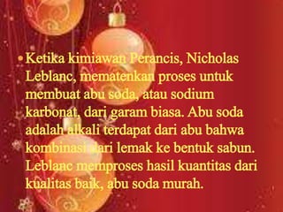 Ketika kimiawan Perancis, Nicholas
Leblanc, mematenkan proses untuk
membuat abu soda, atau sodium
karbonat, dari garam biasa. Abu soda
adalah alkali terdapat dari abu bahwa
kombinasi dari lemak ke bentuk sabun.
Leblanc memproses hasil kuantitas dari
kualitas baik, abu soda murah.
 
