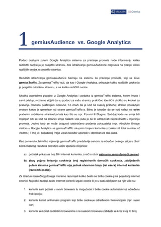 1          gemiusAudience vs. Google Analytics


Podaci dostupni putem Google Analytics sistema za praćenje prometa nude informaciju koliko
različitih cookie-ja je posjetilo stranicu, dok istraživanje gemiusAudience odgovara na pitanje koliko
različitih osoba je posjetilo stranicu.


Rezultati istraživanja gemiusAudience baziraju na sistemu za praćenje prometa, koji se zove
gemiusTraffic. Za gemiusTraffic važi, da kao i Google Analytics, prikazuje koliko različitih cookie-ja
je posjetilo odre enu stranicu, a ne koliko različitih osoba.


Ukoliko uporedimo podatke iz Google Analytics i podatke iz gemiusTraffic sistema, kojem imate i
sami pristup, možemo vidjeti da su podaci za vašu stranicu praktično identični ukoliko su kodovi za
praćenje prometa postavljeni ispravno. To znači da je kod na svakoj praćenoj stranici postavljen
onakav kakav je generisan od strane gemiusTraffic-a. Bitno je tako er da se kod nalazi na svim
praćenim rubrikama stranice/portala kao što su npr. Forumi ili Blogovi. Sadržaj koda ne smije biti
mijenjan niti se kod na stranici smije nalaziti više puta je će to uzrokovati nepravilnosti u mjerenju
prometa. Jedino tako se može osigurati ujednačeno praćenje pokazatelja (npr. Absolute Unique
visitors u Google Analytics sa gemiusTrafffic ukupnim brojem korisnika (cookies) ili total number of
visitors.) Time je i pokazatelj Page views tako er uporediv i identičan za oba alata.


Kao pomenuto, tehničko mjerenje gemiusTraffic predstavlja osnovu za obračun dosega, ali je u obzir
kod konačnog rezulteta potrebno uzeti sljedeće činjenice:


    a) podatak prikazuje broj BiH internet korisnika, znači u obzir uzimamo samo domaći promet

    b) zbog pojava brisanja cookie-ja broj registriranih domaćih cookie-ja, zabilježenih
        putem sistema gemiusTraffic nije jednak stvarnom broju (ral users) internet korisnika
        (različitih osoba).

Za izračun mjesečnog dosega moramo razumijeti koliko često se brišu cookie-ji na pojedinoj internet
stranici. Najčešći razlozi zašto internet korisnik izgubi cookie ili je u bazi zabilježen sa njih više su:


    1. korisnik sam podesi u svom browseru tu mogućnost i briše cookie automatski uz odre enu
        frekvenciju;

    2. korisnik koristi antivirusni program koji briše cookie-je odre enom frekvencijom (npr. svaki
        dan)

    3. korisnik se koristi različitim browserima i na svakom browseru zabilježi se kroz svoj ID broj
 