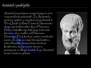 Aristotel i podrijetlo 
Aristotel je postavio onoga kojeg on zove 
"nepomaknuti pokretač". Za Aristotela, 
svemir je vječan, a nepokrenuti pokretač ili 
"Prvi Uzrok" je Čista Forma ili Stvarnost i 
stoga nije beskonačan. Kao Platonovo 
Dobro, također nije biće koje treba biti 
štovano, ali za razliku od Platonova 
Demiurga, Prvi Uzrok je zadnji i svrsihodni 
uzrok, ali i dalje ne smije biti izjednačen s 
istim efikasnim/proizvodnim uzrokom 
Kršćanstva koji je svemir doveo u 
postojanje iz ničega, budući da je Aristotel 
svemir smatrao vječnim. 
 