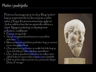 Plotin i podrijetlo 
Plotinova kozmogonija je ta da je Bog "jedno" 
koje je svijet stvorilo ex deo, to jest, iz sebe 
sama. Ovaj je čin proces emanacije, gdje se 
Jedno otkriva kao što se sjemenka otkriva u 
cvijet. Njegovi pokušaji za objašnjenem 
jedinstva i različitosti: 
• Postoje mnoga bića 
• Sva je mnogostrukost bazirana na prošlom 
jedinstvu 
• Mora postojati apsolutno jedinstvo koje je osnova 
za svu mnogostrukost 
• Ovo apsolutno jedinstvo ne može biti biće koje je 
izvor svih bića jer biće uključuje raznolikost 
• Ovo Jedno apsolutno jedinstvo se nužno mora 
otkriti kako bi razvio samo-svijest, zvanu Intelekt 
• Dok se jedno otkriva prema van, proizvodi Svijet 
Duša, ili “mnoga” 
 
