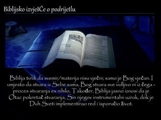 Biblijsko izvješĆe o podrijetlu 
Biblija tvrdi da svemir/materija nisu vječni; samo je Bog vječan. I 
umjesto da stvara iz Sebe sama, Bog stvara sve vidljivo ni iz čega - 
proces stvaranja ex nihilo. Također, Biblija jasno iznosi da je 
Otac pokretač stvaranja, Sin njegov instrumentalni uzrok, dok je 
Duh Sveti implementirao red i isporučio život. 
 