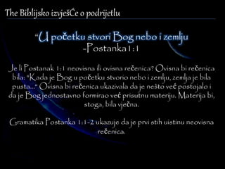 The Biblijsko izvješĆe o podrijetlu 
“U početku stvori Bog nebo i zemlju 
-Postanka1:1 
Je li Postanak 1:1 neovisna ili ovisna rečenica? Ovisna bi rečenica 
bila: "Kada je Bog u početku stvorio nebo i zemlju, zemlja je bila 
pusta...“ Ovisna bi rečenica ukazivala da je nešto već postojalo i 
da je Bog jednostavno formirao već prisutnu materiju. Materija bi, 
stoga, bila vječna. 
Gramatika Postanka 1:1-2 ukazuje da je prvi stih uistinu neovisna 
rečenica. 
 