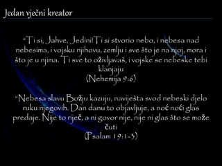 “Ti si, Jahve, Jedini!Ti si stvorio nebo, i nebesa nad 
nebesima, i vojsku njihovu, zemlju i sve što je na njoj, mora i 
što je u njima. Ti sve to oživljavaš, i vojske se nebeske tebi 
klanjaju 
(Nehemija 9:6) 
“Nebesa slavu Božju kazuju, naviješta svod nebeski djelo 
ruku njegovih. Dan danu to objavljuje, a noć noći glas 
predaje. Nije to riječ, a ni govor nije, nije ni glas što se može 
čuti 
(Psalam 19:1-3) 
Jedan vječni kreator 
 