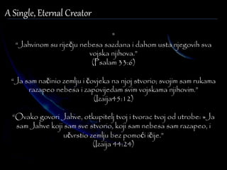 A Single, Eternal Creator 
" 
“Jahvinom su riječju nebesa sazdana i dahom usta njegovih sva 
vojska njihova.” 
(Psalam 33:6) 
“Ja sam načinio zemlju i čovjeka na njoj stvorio; svojim sam rukama 
razapeo nebesa i zapovijedam svim vojskama njihovim.” 
(Izaija45:12) 
“Ovako govori Jahve, otkupitelj tvoj i tvorac tvoj od utrobe: »Ja 
sam Jahve koji sam sve stvorio, koji sam nebesa sam razapeo, i 
učvrstio zemlju bez pomoći ičije.” 
(Izaija 44:24) 
 