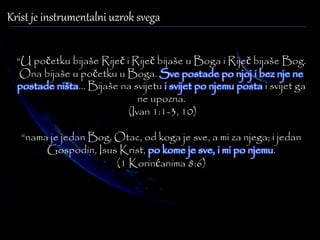 Krist je instrumentalni uzrok svega 
“U početku bijaše Riječ i Riječ bijaše u Boga i Riječ bijaše Bog. 
Ona bijaše u početku u Boga. Sve postade po njoj i bez nje ne 
postade ništa... Bijaše na svijetu i svijet po njemu posta i svijet ga 
ne upozna. 
(Ivan 1:1-3, 10) 
“nama je jedan Bog, Otac, od koga je sve, a mi za njega; i jedan 
Gospodin, Isus Krist, po kome je sve, i mi po njemu. 
(1 Korinćanima 8:6) 
 