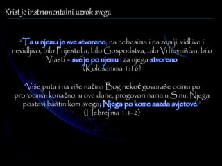 Krist je instrumentalni uzrok svega 
“Ta u njemu je sve stvoreno, na nebesima i na zemlji, vidljivo i 
nevidljivo, bilo Prijestolja, bilo Gospodstva, bilo Vrhovništva, bilo 
Vlasti – sve je po njemu i za njega stvoreno 
(Kološanima 1:16) 
“Više puta i na više načina Bog nekoć govoraše ocima po 
prorocima; konačno, u ove dane, progovori nama u Sinu. Njega 
postavi baštinikom svega; Njega po kome sazda svjetove.” 
(Hebrejima 1:1-2) 
 