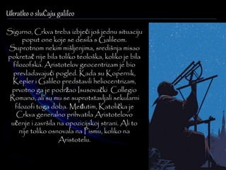 Ukratko o sluČaju galileo 
Sigurno, Crkva treba izbjeći još jednu situaciju 
poput one koje se desila s Galileom. 
Suprotnom nekim mišljenjima, središnja misao 
pokretač nije bila toliko teološka, koliko je bila 
filozofska. Aristotelov geocentrizam je bio 
prevladavajući pogled. Kada su Kopernik, 
Kepler i Galileo predstavili heliocentrizam, 
prvotno ga je podržao Isusovački Collegio 
Romano, ali su mu se suprotstavljali sekularni 
filozofi toga doba. Međutim, Katolička je 
Crkva generalno prihvatila Aristotelovo 
učenje i završila na opozicijskoj strani. Ali to 
nije toliko osnovala na Pismu, koliko na 
Aristotelu. 
 