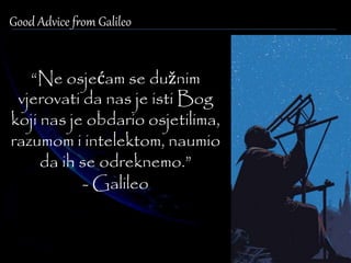 Good Advice from Galileo 
“Ne osjećam se dužnim 
vjerovati da nas je isti Bog 
koji nas je obdario osjetilima, 
razumom i intelektom, naumio 
da ih se odreknemo.” 
- Galileo 
 
