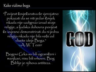 Kako vidimo boga 
“Povijest čovječanstva će vjerojatno 
pokazati da se niti jedan čovjek 
nikada nije uzdignuo iznad svoje 
religije, a ljudska duhovna povijest 
će izvjesno demonstrirati da ni jedna 
religija nikada nije bila veće od 
vlasite ideje Boga.” 
-A. W. Tozer 
Bogovi Grka su bili ograničeni i 
manjkavi, nisu bili vrhovni. Bog 
Biblije je njihova antiteza. 
 