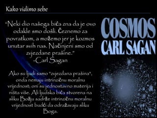 Kako vidimo sebe 
“Neki dio našega bića zna da je ovo 
odakle smo došli. Čeznemo za 
povratkom, a možemo jer je kozmos 
unutar svih nas. Načinjeni smo od 
zvjezdane prašine.” 
-Carl Sagan 
Ako su ljudi samo "zvjezdana prašina", 
onda nemaju intrinzičnu moralnu 
vrijednost; oni su jednostavno materija i 
ništa više. Ali ljudska bića stvorena na 
sliku Božju sadrže intrinzičnu moralnu 
vrijednost budći da odražavaju sliku 
Boga. 
 