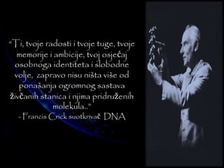 “Ti, tvoje radosti i tvoje tuge, tvoje 
memorije i ambicije, tvoj osjećaj 
osobnoga identiteta i slobodne 
volje, zapravo nisu ništa više od 
ponašanja ogromnog sastava 
živčanih stanica i njima pridruženih 
molekula..” 
- Francis Crick suotkrivač DNA 
 