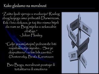 Kako gledamo na moralnost 
“Zašto ljudi vjeruju u evoluciju? Razlog 
zbog kojega smo prihvatili Darwinizam, 
čak i bez dokaza, je taj što nismo htjeli 
da nam se Bog miješa u seksualne 
običaje.” 
-Julian Huxley 
“Gdje jesam(stojim) jednom će biti 
najistaknutije mjesto... 'Sve je 
dopušteno' i s tim bih završio.” 
-Dostoevsky, Braća Karamazov 
Bez Boga, moralnost postaje ili 
totalitarna ili emotivna 
 