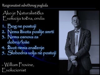 Razgranatost odreĐenog pogleda 
Ako je Naturalistička 
Evolucija točna, onda: 
1. Bog ne postoji 
2. Nema života poslije smrti 
3. Nema osnova za 
dobro/loše 
4. Život nema značenje 
5. Slobodna volja ne postoji 
- William Provine, 
Evolucionist 
 