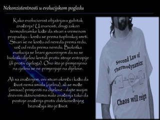 Nekonzistentnosti u evolucijskom pogledu 
Kako evolucionist objašnjava gubitak 
značenja? U znanosti, drugi zakon 
termodinamike kaže da stvari s vremenom 
propadaju - kreću se prema toplinskoj smrti. 
Stvari se ne kreću od nereda prema redu, 
već od reda prema neredu. Biološka 
evolucija se brani govorenjem da su se 
biološki dijelovi kretali protiv struje entropije 
(ili protiv cijeloga). Ono što je primjenjeno 
na cjelinu se ne primjenjuje na dijelove. 
Ali sa značenjem, oni stvari okreću i kažu da 
život nema smisla (cjelina), ali se može 
(smisao) primjeniti na dijelove - dajte svojim 
dnevnim aktivnostima malo značenja tako da 
postoje značenja protiv dalekosežnijeg 
beznačaja što je život. 
 