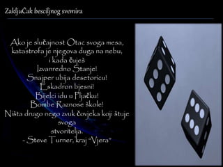 ZakljuČak besciljnog svemira 
Ako je slučajnost Otac svoga mesa, 
katastrofa je njegova duga na nebu, 
i kada čuješ 
Izvanredno Stanje! 
Snajper ubija desetoricu! 
Eskadron bjesni! 
Bijelci idu u Pljačku! 
Bombe Raznose škole! 
Ništa drugo nego zvuk čovjeka koji štuje 
svoga 
stvoritelja. 
- Steve Turner, kraj “Vjera” 
 