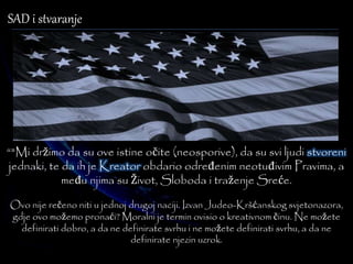 SAD i stvaranje 
“"Mi držimo da su ove istine očite (neosporive), da su svi ljudi stvoreni 
jednaki, te da ih je Kreator obdario određenim neotuđivim Pravima, a 
među njima su Život, Sloboda i traženje Sreće. 
Ovo nije rečeno niti u jednoj drugoj naciji. Izvan Judeo-Kršćanskog svjetonazora, 
gdje ovo možemo pronaći? Moralni je termin ovisio o kreativnom činu. Ne možete 
definirati dobro, a da ne definirate svrhu i ne možete definirati svrhu, a da ne 
definirate njezin uzrok. 
 