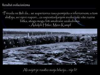 Rezultat evolucionizma 
“Priroda ne želi da... se superiorna rasa pomiješa s inferiornom; u tom 
slučaju, svi njeni napori... za uspostavljanjem evolucijski više razine 
bitka, stoga mogu biti smatrane uzaludnima. 
- Adolph Hitler, Mein Kampf 
Ali svijet je naučio svoju lekciju… nije li? 
 