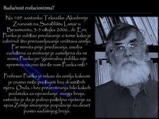 Budućnost evolucionizma? 
Na 109. sastanku Teksaške Akademije 
Znanosti na Sveučilištu Lamar u 
Beaumontu, 3-5 ožujka 2006., dr. Eric 
Pianka je održao predavanje o tome kako je 
zabrinut što prenaseljavanje uništava zemlju. 
Par minuta prije predavanja, osoba 
zadužena za snimanje je zamoljena da ne 
snima Pianku jer "generalna publika nije 
spremna na ono što će nam Pianka reći." 
Profesor Pianka je rekao da zemlja kakvom 
je znamo neće preživjeti bez drastičnih 
mjera. Onda, i bez prezentiranja bilo kakvih 
podataka za opravdanje ovoga broja, 
ustvrdio je da je jedino poželjno riješenje za 
spas Zemlje smanjenje populacije na deset 
posto sadašnjeg broja. 
 