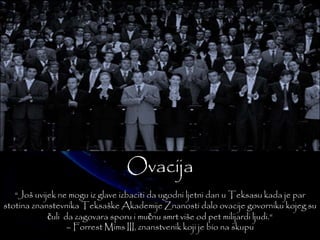 Ovacija 
“Još uvijek ne mogu iz glave izbaciti da ugodni ljetni dan u Teksasu kada je par 
stotina znanstevnika TeksaškeAkademije Znanosti dalo ovacije govorniku kojeg su 
čuli da zagovara sporu i mučnu smrt više od pet milijardi ljudi.“ 
– Forrest Mims III, znanstvenik koji je bio na skupu 
 