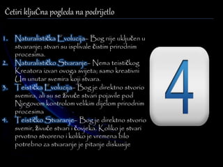 Četiri kljuČna pogleda na podrijetlo 
1. Naturalistička Evolucija– Bog nije uključen u 
stvaranje; stvari su isplivale čistim prirodnim 
procesima. 
2. Naturalističko Stvaranje– Nema teističkog 
Kreatora izvan ovoga svijeta; samo kreativni 
Um unutar svemira koji stvara. 
3. Teistička Evolucija– Bog je direktno stvorio 
svemira, ali su se živuće stvari pojavile pod 
Njegovom kontrolom velikim dijelom prirodnim 
procesima 
4. Teističko Stvaranje– Bog je direktno stvorio 
svemir, živuće stvari i čovjeka. Koliko je stvari 
prvotno stvoreno i koliko je vremena bilo 
potrebno za stvaranje je pitanje diskusije 
 