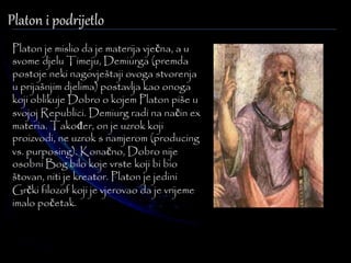 Platon i podrijetlo 
Platon je mislio da je materija vječna, a u 
svome djelu Timeju, Demiurga (premda 
postoje neki nagovještaji ovoga stvorenja 
u prijašnjim djelima) postavlja kao onoga 
koji oblikuje Dobro o kojem Platon piše u 
svojoj Republici. Demiurg radi na način ex 
materia. Također, on je uzrok koji 
proizvodi, ne uzrok s namjerom (producing 
vs. purposing). Konačno, Dobro nije 
osobni Bog bilo koje vrste koji bi bio 
štovan, niti je kreator. Platon je jedini 
Grčki filozof koji je vjerovao da je vrijeme 
imalo početak. 
 