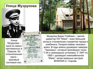 Улица Музрукова

Улица
Музрукова одна из самых
протяженных в
Озерске. Ее
отличительная
черта красивый
сосновый лес.

Музруков Борис Глебович - третий
директор ПО "Маяк" - внес большой
вклад в становление и развитие города и
комбината. Генерал-майор танковых
войск. В годы войны руководил заводом
"Уралмаш", который производил танки
Т-34 и самоходные установки. С 1947 по
1955 г. руководил химкомбинатом
"Маяк", затем ядерным центром
ВНИИЭФ в г. Сарове.

 