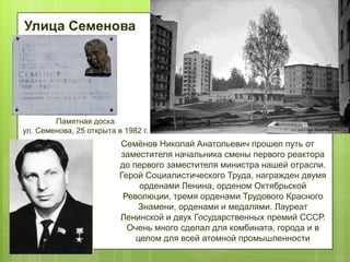 Улица Семенова

Памятная доска
ул. Семенова, 25 открыта в 1982 г.

Семѐнов Николай Анатольевич прошел путь от
заместителя начальника смены первого реактора
до первого заместителя министра нашей отрасли.
Герой Социалистического Труда, награжден двумя
орденами Ленина, орденом Октябрьской
Революции, тремя орденами Трудового Красного
Знамени, орденами и медалями. Лауреат
Ленинской и двух Государственных премий СССР.
Очень много сделал для комбината, города и в
целом для всей атомной промышленности

 