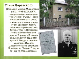 Улица Царевского
Царевский Михаил Михайлович
(19.03.1898-29.07.1963),
генерал-майор инженернотехнической службы, Герой
социалистического труда,
один из тех, кто воплотил в
жизнь урановый проект.
Начальник строительства с
1946 по 1950 гг. Награжден
пятью орденами Ленина,
двумя - Трудового Красного
знамени, двумя орденами
Красной Звезды и многими
медалями. Именем
Царевского названы улицы в
Мончегорске, Томске, Озерске
(с 1973 г.), Железногорске.

 