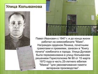 Улица Колыванова


Доска (ул. Ленина, 40)
открыта в 1969 г.

Павел Иванович с 1947 г. и до конца жизни
работал на химкомбинате "Маяк".
Награжден орденом Ленина, почетными
грамотами и премиями, занесен в "Книгу
почета" комбината и города. Улица Дуговая
была переименована в улицу Колыванова
решением Горисполкома № 80 от 15 марта
1973 года в честь 25-летнего юбилея
"Маяка" "для увековечивания памяти
ветеранов производства".

 