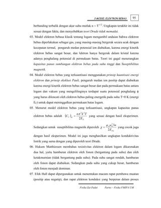3 MODEL ELEKTRON BEBAS         95

  berbanding terbalik dengan akar suhu mutlak n ∼ T-1/2. Ungkapan terakhir ini tidak
  sesuai dengan fakta, dan menyebabkan teori Drude tidak memadai.
03. Model elektron bebasa klasik tentang logam mengambil andaian bahwa elektron
  bebas diperlakukan sebagai gas, yang masing-masing bergerak secara acak dengan
  kecepatan termal, pengaruh medan potensial ion diabaikan, karena energi kinetik
  elektron bebas sangat besar, dan lektron hanya bergerak dalam kristal karena
  adanya penghalang potensial di permukaan batas. Teori ini gagal menerangkan
  kapasitas panas sumbangan elektron bebas pada suhu tinggi dan Suseptibilitas
  magnetik.
04. Model elektron bebas yang terkuantisasi menggunakan prinsip kuantisasi energi
  elektron dan prinsip eksklusi Pauli, pengaruh medan ion positip dapat diabaikan
  karena energi kinetik elektron bebas sangat besar dan pada permukaan batas antara
  logam dan vakum yang mengelilinginya terdapat suatu potensial penghalang φ
  yang harus diloncati oleh elektron bebas paling energetik pada suhu T=0 K (energi
  EF) untuk dapat meninggalkan permukaan batas logam.
05. Menurut model elektron bebas yang terkuantisasi, ungkapan kapasitas panas
                                        nπ 2 k 2T
  elektron bebas adalah   (CV )el   =             yang sesuai dengan hasil eksperimen.
                                         2E F

                                                              μ o μ B 3n
                                                                    2
  Sedangkan untuk suseptibilitas magnetik diperoleh χ =                    yang cocok juga
                                                               2 E Fo
  dengan hasil eksperimen. Model ini juga menghasilkan ungkapan konduktivitas
  listrik yang sama dengan yang diperoleh teori Drude.
06. Hukum Matthiessen membahas resistivitas elektron dalam logam dikarenakan
  dua hal, yaitu hamburan elektron oleh fonon (bergantung pada suhu) dan oleh
  ketakmurnian (tidak bergantung pada suhu). Pada suhu sangat rendah, hamburan
  oleh fonon dapat diabaikan. Sedangkan pada suhu yang cukup besar, hamburan
  oleh fonon menjadi dominan.
07. Efek Hall dapat dipergunakan untuk menentukan macam rapat pembawa muatan
  (positip atau negatip), dan rapat elektron konduksi yang berperan dalam proses

                                          Fisika Zat Padat   Parno – Fisika FMIPA UM
 