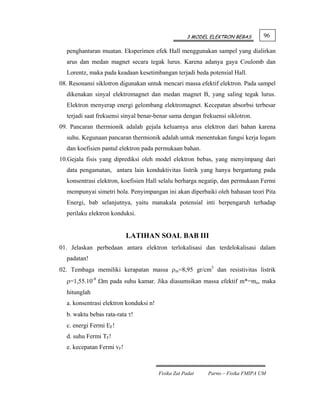 3 MODEL ELEKTRON BEBAS       96

  penghantaran muatan. Eksperimen efek Hall menggunakan sampel yang dialirkan
  arus dan medan magnet secara tegak lurus. Karena adanya gaya Coulomb dan
  Lorentz, maka pada keadaan kesetimbangan terjadi beda potensial Hall.
08. Resonansi siklotron digunakan untuk mencari massa efektif elektron. Pada sampel
  dikenakan sinyal elektromagnet dan medan magnet B, yang saling tegak lurus.
  Elektron menyerap energi gelombang elektromagnet. Kecepatan absorbsi terbesar
  terjadi saat frekuensi sinyal benar-benar sama dengan frekuensi siklotron.
09. Pancaran thermionik adalah gejala keluarnya arus elektron dari bahan karena
  suhu. Kegunaan pancaran thermionik adalah untuk menentukan fungsi kerja logam
  dan koefisien pantul elektron pada permukaan bahan.
10.Gejala fisis yang diprediksi oleh model elektron bebas, yang menyimpang dari
  data pengamatan, antara lain konduktivitas listrik yang hanya bergantung pada
  konsentrasi elektron, koefisien Hall selalu berharga negatip, dan permukaan Fermi
  mempunyai simetri bola. Penyimpangan ini akan diperbaiki oleh bahasan teori Pita
  Energi, bab selanjutnya, yaitu manakala potensial inti berpengaruh terhadap
  perilaku elektron konduksi.


                           LATIHAN SOAL BAB III
01. Jelaskan perbedaan antara elektron terlokalisasi dan terdelokalisasi dalam
  padatan!
02. Tembaga memiliki kerapatan massa ρm=8,95 gr/cm3 dan resistivitas listrik
  ρ=1,55.10-8 Ωm pada suhu kamar. Jika diasumsikan massa efektif m*=mo, maka
  hitunglah
  a. konsentrasi elektron konduksi n!
  b. waktu bebas rata-rata τ!
  c. energi Fermi EF!
  d. suhu Fermi TF!
  e. kecepatan Fermi vF!



                                        Fisika Zat Padat   Parno – Fisika FMIPA UM
 