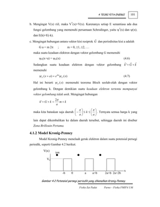 4 TEORI PITA ENERGI        101


b. Mengingat V(x) riil, maka V*(x)=V(x). Karenanya setiap E senantiasa ada dua
  fungsi gelombang yang memenuhi persamaan Schrodinger, yaitu ψ*(x) dan ψ(x);
  dan E(k)=E(-k).
c. Mengingat hubungan antara vektor kisi resiprok G dan periodisitas kisi a adalah
       G a = m 2π            ;             m = 0, ±1, ±2, …
  maka suatu keadaan elektron dengan vektor gelombang G memenuhi
       ψG(x+a) = ψG(x)                                                                   (4.6)

  Sedangkan suatu keadaan elektron dengan vektor gelombang k ' = G + k
  memenuhi
       ψ k ' ( x + a ) = e ikaψ k ' ( x)                                                 (4.7)

  Hal ini berarti ψ k ' ( x) memenuhi teorema Bloch seolah-olah dengan vektor

  gelombang k. Dengan demikian suatu keadaan elektron tertentu mempunyai
  vektor gelombang tidak unik. Mengingat hubungan
                         2π
       k'= G + k =          m+k
                          a
                                 ⎛ π⎞        ⎛π ⎞
  maka kita bataskan saja daerah ⎜ − ⎟ ≤ k ≤ ⎜ ⎟ . Ternyata semua harga k yang
                                 ⎝ a⎠        ⎝a⎠
  lain dapat dikembalikan ke dalam daerah tersebut, sehingga daerah ini disebur
  Zona Brillouin Pertama.

4.1.2 Model Kronig-Penney
       Model Kronig-Penney menelaah gerak elektron dalam suatu potensial persegi
periodik, seperti Gambar 4.2 berikut.

            V(x)
                          ion

                Vo


                                                                                          x
                                  -b          0        a      a+b         2a+b 2a+2b

          Gambar 4.2 Potensial persegi periodik yang dikenalkan Kronig-Penney

                                                   Fisika Zat Padat       Parno – Fisika FMIPA UM
 