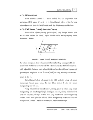 I STRUKTUR KRISTAL       4


1.1.1.3 Vektor Basis
       Lihat kembali Gambar 1.1. Posisi semua titik kisi dinyatakan oleh
persamaan (1.1), yakni R = n1 a + n2 b . Perhatikanlah bahwa a dan b , yang
dinamakan vektor basis, (a) bersifat tidak unik, dan (b) haruslah tidak kolinier.

1.1.1.4 Sel Satuan Primitip dan non-Primitip
       Luas daerah jajaran genjang (paralelogram) yang sisinya dibatasi oleh
vektor basis disebut sel satuan, seperti luasan daerah bayang-bayang dalam
Gambar 1.3 berikut.




                        b          R

                              a

                   Gambar 1.3 Vektor a dan b membentuk sel satuan

Sel satuan merupakan dasar pola elementer karena berulang secara periodik dan
membentuk struktur kisi suatu kristal. Bila sel satuan tersebut dilakukan translasi
oleh vektor kisi R di atas, maka seluruh kisi kristal tercakup olehnya. Luas daerah

paralelogram dengan sisi a dan b adalah a × b =ab sin γ, dimana γ adalah sudut

antara a dan b .
       Perhatikanlah bahwa sel satuan itu (a) tidak unik, (b) setiap sel satuan
mempunyai luasan yang sama, dan (c) dalam contoh di atas sel satuan
mengandung satu titik kisi.
       Yang dibicarakan di atas adalah sel primitip, yakni sel satuan yang hanya
mengandung satu titik kisi perselnya. Sedangkan sel non-primitip memiliki lebih
dari satu titik kisi perselnya. Vektor basis yang membentuk sel satuan primitip
disebut vektor basis primitip; dan sel satuan non-primitip disebut vektor basis
non-primitip. Gambar 1.4 berikut memperjelas perbedaan keduanya.




                                        Fisika Zat Padat       Parno – Fisika FMIPA UM
 