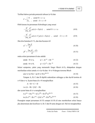 4 TEORI PITA ENERGI        102


Terlihat bahwa perioda potensial sebesar (a+b) dan
          ⎧ 0 , untuk 0 < x < a
       V =⎨
          ⎩V0 , untuk − b < x < 0
Oleh karena itu persamaan Schrodinger yang sesuai
              2
              d2
        −          ψ ( x) = Eψ ( x) , untuk 0 < x < a                             (4.8)
          2m0 dx 2
              2
                d2
        −            ψ ( x) + Voψ ( x) = Eψ ( x) , untuk − b < x < 0              (4.9)
            2m0 dx 2
Jika kita bataskan E<Vo dan dua besaran riil
                  2mo E
       α2 =          2
                                                                                  (4.10)

                  2mo (Vo − E )
       β2 =               2
                                                                                  (4.11)

maka solusi persamaan di atas adalah
       untuk 0<x<a,               ψ = Ae iαx + Be − iαx                           (4.12)

       untuk –b<x<0,              ψ = Ce βx + De − βx                             (4.13)
Solusi sempurna, yakni yang memenuhi fungsi Bloch (4.3), didapatkan dengan
merelasikan solusi untuk a<x<(a+b) dan –b<x<0 dengan teorema Bloch
       ψ(a<x<(a+b)) = ψ(-b<x<0) eik(a+b)                                          (4.14)
       Tetapan A, B, C dan D dipilih sedemikian sehingga ψ dan dψ/dt kontinu di
x=0 dan x=a. Syarat batas di x=0 menghasilkan
              A+B=C+D                                                             (4.15)
       i α (A – B) = β (C – D)                                                    (4.16)
dan syarat batas di x=a menghasilkan
       A eiαa + B e-iαa = (C e-βb + D eβb) eik(a+b)                               (4.17)
       iα (A eiαa - B e-iαa = β (C e-βb - D eβb) eik(a+b)                         (4.18)
Perangkat empat persamaan (4.15) sampai (4.18) di atas memberikan solusi hanya
jika determinan dari koefisien A, B, C dan D sama dengan nol. Hal ini menghasilkan



                                            Fisika Zat Padat       Parno – Fisika FMIPA UM
 