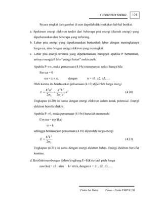 4 TEORI PITA ENERGI      104


       Secara singkat dari gambar di atas dapatlah dikemukakan hal-hal berikut.

a. Spektrum energi elektron terdiri dari beberapa pita energi (daerah energi) yang
  diperkenankan dan beberapa yang terlarang.
b. Lebar pita energi yang diperkenankan bertambah lebar dengan meningkatnya
  harga αa, atau dengan energi elektron yang meningkat.
c. Lebar pita energi tertentu yang diperkenankan mengecil apabila P bertambah,
  artinya mengecil bila “energi ikatan” makin naik.

  Apabila P→∞, maka persamaan (4.19c) mempunyai solusi hanya bila
       Sin αa = 0
             αa = ± n π,              dengan         n = ±1, ±2, ±3, …
  Oleh karena itu berdasarkan persamaan (4.10) diperoleh harga energi
               2
                α2       π2   2
       E=            =           2
                                     n2                                              (4.20)
              2mo        2mo a
  Ungkapan (4.20) ini sama dengan energi elektron dalam kotak potensial. Energi
  elektron bersifat diskrit.

  Apabila P→0, maka persamaan (4.19c) haruslah memenuhi
       Cos αa = cos (ka)
              α=k
  sehingga berdasarkan persamaan (4.10) diperoleh harga energi
               2
           k2
       E=                                                                            (4.21)
          2mo
  Ungkapan (4.21) ini sama dengan energi elektron bebas. Energi elektron bersifat
  kontinu.

d. Ketidaksinambungan dalam lengkung E=E(k) terjadi pada harga
       cos (ka) = ±1 atau             k= nπ/a, dengan n = ±1, ±2, ±3, …




                                               Fisika Zat Padat       Parno – Fisika FMIPA UM
 