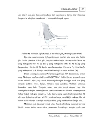 4 TEORI PITA ENERGI      107


dari pita 2s saja, atau hanya seperdelapan dari kapasitasnya. Karena pita valensinya
hanya terisi sebagian, maka kristal Li termasuk kelompok logam.




   Gambar 4.5 Pelebaran tingkat energi 2s dan 2p menjadi pita energi dalam kristal
       Pita-pita energi memang berkecenderungan overlap satu sama lain. Selain
pita 2s dan 2p seperti di atas, pita yang berkecenderungan overlap adalah 3s dan 3p
yang berkapasitas 8N; 4s, 3d dan 4p yang berkapasitas 18N; 5s, 4d dan 5p yang
berkapasitas 18N; 6s, 4f, 5d dan 6p yang berkapasitas 32N; serta 7s, 5f, 6d dan7p
yang berkapasitas 32N. Sebagai contoh berikut disajikan unsur wolfram (W).
       Dalam sistem periodik unsur W termasuk golongan VIA dan memiliki nomor
atom 74 dengan konfigurasi elektron [Xe]4f145d46s2. Hal ini berarti semua elektron
sudah memiliki spin yang sudah berpasang-pasangan sehingga tidak ada yang
menjadi elektron bebas. Tetapi, faktanya tidak demikian. Wolfram termasuk
konduktor yang baik. Ternyata, antara satu pita energi dengan yang lain
dimungkinkan terjadi tumpang-tindih. Untuk konduktor W tersebut, tumpang tindih
terluar terjadi pada pita energi 6s, 4f, 5d dan 6p yang secara total memerlukan 32
elektron. Sedangkan, di luar sel [Xe], wolfram hanya memiliki 20 elektron. Hal ini
berarti masih terdapat 12 tempat kosong elektron, yang bisa berperan sebagai hole.
       Meskipun pada dasarnya bentuk solusi fungsi gelombang menuruti teorema
Bloch, namun dalam memecahkan persamaan Schrodinger, dengan pendekatan



                                       Fisika Zat Padat       Parno – Fisika FMIPA UM
 