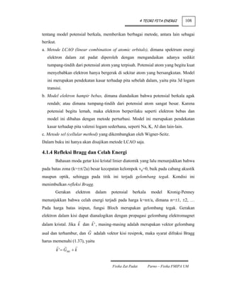 4 TEORI PITA ENERGI      108


tentang model potensial berkala, memberikan berbagai metode, antara lain sebagai
berikut.
a. Metode LCAO (linear combination of atomic orbitals), dimana spektrum energi
   elektron dalam zat padat diperoleh dengan mengandaikan adanya sedikit
   tumpang-tindih dari potensial atom yang terpisah. Potensial atom yang begitu kuat
   menyebabkan elektron hanya bergerak di sekitar atom yang bersangkutan. Model
   ini merupakan pendekatan kasar terhadap pita sebelah dalam, yaitu pita 3d logam
   transisi.
b. Model elektron hampir bebas, dimana diandaikan bahwa potensial berkala agak
   rendah; atau dimana tumpang-tindih dari potensial atom sangat besar. Karena
   potensial begitu lemah, maka elektron berperilaku seperti elektron bebas dan
   model ini dibahas dengan metode perturbasi. Model ini merupakan pendekatan
   kasar terhadap pita valensi logam sederhana, seperti Na, K, Al dan lain-lain.
c. Metode sel (cellular method) yang dikembangkan oleh Wigner-Seitz.
Dalam buku ini hanya akan disajikan metode LCAO saja.

4.1.4 Refleksi Bragg dan Celah Energi
        Bahasan moda getar kisi kristal linier diatomik yang lalu menunjukkan bahwa
pada batas zona (k=±π/2a) besar kecepatan kelompok vg=0, baik pada cabang akustik
maupun optik, sehingga pada titik ini terjadi gelombang tegak. Kondisi ini
menimbulkan refleksi Bragg.
        Gerakan         elektron   dalam   potensial   berkala     model     Kronig-Penney
menunjukkan bahwa celah energi terjadi pada harga k=nπ/a, dimana n=±1, ±2, …
Pada harga batas inipun, fungsi Bloch merupakan gelombang tegak. Gerakan
elektron dalam kisi dapat dianalogikan dengan propagasi gelombang elektromagnet
dalam kristal. Jika k dan k ' , masing-masing adalah merupakan vektor gelombang
asal dan terhambur, dan G adalah vektor kisi resiprok, maka syarat difraksi Bragg
harus memenuhi (1.37), yaitu
           k ' = Ghkl + k


                                           Fisika Zat Padat       Parno – Fisika FMIPA UM
 