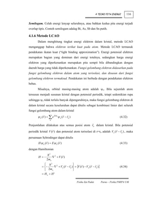 4 TEORI PITA ENERGI      116


Semilogam. Celah energi lenyap seluruhnya, atau bahkan kedua pita energi terjadi
overlap tipis. Contoh semilogam adalag Bi, As, Sb dan Sn putih.

4.1.6 Metode LCAO
         Dalam menghitung tingkat energi elektron dalam kristal, metode LCAO
menganggap bahwa elektron terikat kuat pada atom. Metode LCAO termasuk
pendekatan ikatan kuat (“tight binding approximation”). Energi potensial elektron
merupakan bagian yang dominan dari energi totalnya, sedangkan harga energi
elektron yang diperkenankan merupakan pita sempit bila dibandingkan dengan
daerah harga yang tidak diperkenankan. Fungsi gelombang elektron didasarkan pada
fungsi gelombang elektron dalam atom yang terisolasi, dan disusun dari fungsi
gelombang elektron termaksud. Pendekatan ini berbeda dengan pendekatan elektron
bebas.
         Misalnya, orbital masing-masing atom adalah ψo. Bila sejumlah atom
tersusun menjadi susunan kristal dengan potensial periodik, tetapi sedemikian rupa
sehingga ψo tidak terlalu banyak dipengaruhinya, maka fungsi gelombang elektron di
dalam kristal secara keseluruhan dapat ditulis sebagai kombinasi linier dari seluruh
fungsi gelombang atom dalam kristal

         ψ k (r ) = ∑ e ik •r ψ o (r − rn )
                             n
                                                                                    (4.32)
                     n


Penjumlahan dilakukan atas semua posisi atom rn dalam kristal. Bila potensial

periodik kristal V (r ) dan potensial atom terisolasi di r=rn adalah Vo (r − rn ) , maka

persamaan Schrodinger dapat ditulis
         H ψ k (r ) = E ψ k (r )                                                    (4.33)

dengan Hamiltonian
                     2
         H =−            ∇ 2 + V (r )
                  2mo
               ⎧    2
                                        ⎫
             = ⎨−     ∇ 2 + Vo (r − rn )⎬ + { (r ) − Vo (r − rn )}
                                             V                                      (4.34)
               ⎩ 2mo                    ⎭
             = Ho + H'

                                              Fisika Zat Padat       Parno – Fisika FMIPA UM
 