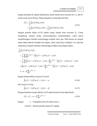 4 TEORI PITA ENERGI             117


dengan demikian Ho adalah Hamiltonian untuk sebuah atom terisolasi di r=rn, dan H’
untuk semua atom lainnya. Harga ekspektasi energi diperoleh dari
                   1
                   N∫
         E =          ψ k (r ) Eψ k (r )dτ
                        *

                                                                                                                               (4.35)
                   1                         1
                  = ∫ψ k (r ) H oψ k (r )dτ + ∫ψ k (r ) H 'ψ k (r )dτ
                        *                        *

                   N                         N
Integral pertama dalam (4.35) adalah energi sebuah atom terisolasi Eo. Untuk
menghitung integral kedua, permasalahannya disederhanakan, yakni hanya
meperhitungkan interaksi antartetangga terdekat atom saja. Oleh karena itu integral
kedua dapat dipecah menjadi dua bagian, yakni yang hanya meliputi n=m saja dan
yang hanya meliputi interaksi antartetangga terdekat saja dengan indek j.
1
  ∫ψ k (r ) H 'ψ k (r )dτ
     *

N
    1
  = ∑∑ e ik •( rn − rm ) ∫ψ o (r − rm ) H 'ψ o (r − rn )dτ
                            *

    N n m
    1
  = ∑ ∫ψ o (r − rn ) H 'ψ o (r − rn )dτ + ∑ e n j ∫ψ o (r − r j ) H 'ψ o (r − rn )dτ
               *                                     ik • ( r − r ) *

    N n                                          j

  ≅ ∫ψ o (r − rn ) H 'ψ o (r − rn )dτ + ∑ e                                           ∫ψ
                                                                   ik •( rn − r j )
       *                                                                                   *
                                                                                           o   (r − r j ) H 'ψ o (r − rn )dτ
                                                               j

  ≅ −α − β ∑ e
                        ik •( rn − r j )

                   j


dengan batasan bahwa integral Coulomb

         ∫ψ       (r − rn ) H 'ψ o (r − rn )dτ = −α
              *
              o                                                                                                                (4.36)

dan integral overlap

         ∫ψ       (r − r j ) H 'ψ o (r − rn )dτ = − β
              *
              o                                                                                                                (4.37)

Dengan demikian energi elektron (4.35) dalam kristal di atas dapat ditulis

                                           ∑e
                                                ik •( rn − r j )
         E = Eo − α − β                                                                                                        (4.38)
                                           j


dengan                 r j = kedudukan atom di sekitar atom rn

         α dan β = besaran positip, karena H’ negatip



                                                                    Fisika Zat Padat                      Parno – Fisika FMIPA UM
 