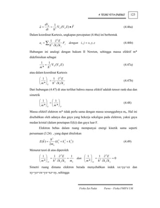 4 TEORI PITA ENERGI      123


            dv g           1
       a=          =        2
                                ∇ k (∇ k E ) • F                                          (4.46a)
             dt
Dalam koordinat Kartesis, ungkapan percepatan (4.46a) ini berbentuk
                   1        ∂2E
       ai = ∑                        Fj    dengan i, j = x, y, z                          (4.46b)
                    2
                           ∂k i ∂k j

Hubungan ini analogi dengan hukum II Newton, sehingga massa efektif m*
didefinisikan sebagai
        1    1
           = 2 ∇ k (∇ k E )                                                               (4.47a)
        m*
atau dalam koordinat Kartesis
       ⎛ 1 ⎞      1 ∂2E
       ⎜     ⎟ = 2                                                                        (4.47b)
       ⎝ m * ⎠ ij   ∂k i ∂k j

Dari hubungan (4.47) di atas terlihat bahwa massa efektif adalah tensor rank-dua dan
simetrik
       ⎛ 1 ⎞      ⎛ 1 ⎞
       ⎜     ⎟ =⎜       ⎟                                                                 (4.48)
       ⎝ m * ⎠ ij ⎝ m * ⎠ ji
Massa efektif elektron m* tidak perlu sama dengan massa sesungguhnya mo. Hal ini
disebabkan oleh adanya dua gaya yang bekerja sekaligus pada elektron, yakni gaya
medan kristal (dalam penetapan E(k)) dan gaya luar F.
       Elektron bebas dalam ruang mempunyai energi kinetik sama seperti
persamaan (3.24) , yang dapat dituliskan
                       2
       E (k ) =             (k x2 + k y + k z2 )
                                      2
                                                                                          (4.49)
                   2mo
Menurut teori di atas diperoleh
       ⎛ 1 ⎞      1 ∂2E       1                        ⎛ 1 ⎞      1 ∂2E
       ⎜     ⎟ = 2          =                      dan ⎜     ⎟ = 2           =0
       ⎝ m * ⎠ xx  ∂k x ∂k x mo                        ⎝ m * ⎠ xy  ∂k x ∂k y

Simetri ruang dimana elektron berada menyebabkan indek xx=yy=zz dan
xy=yz=zx=yx=xz=zy, sehingga



                                                    Fisika Zat Padat       Parno – Fisika FMIPA UM
 