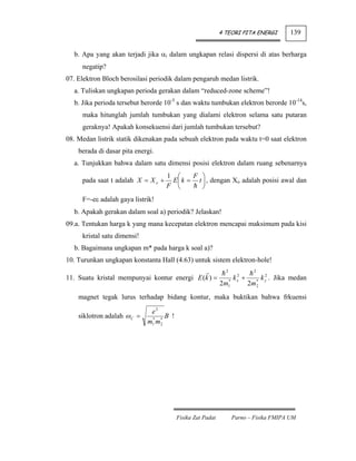 4 TEORI PITA ENERGI              139


  b. Apa yang akan terjadi jika αi dalam ungkapan relasi dispersi di atas berharga
     negatip?
07. Elektron Bloch berosilasi periodik dalam pengaruh medan listrik.
  a. Tuliskan ungkapan perioda gerakan dalam “reduced-zone scheme”!
  b. Jika perioda tersebut berorde 10-5 s dan waktu tumbukan elektron berorde 10-14s,
     maka hitunglah jumlah tumbukan yang dialami elektron selama satu putaran
     geraknya! Apakah konsekuensi dari jumlah tumbukan tersebut?
08. Medan listrik statik dikenakan pada sebuah elektron pada waktu t=0 saat elektron
    berada di dasar pita energi.
  a. Tunjukkan bahwa dalam satu dimensi posisi elektron dalam ruang sebenarnya
                                    1 ⎛     F ⎞
     pada saat t adalah X = X o +    E ⎜ k = t ⎟ , dengan Xo adalah posisi awal dan
                                    F ⎝        ⎠
     F=-eε adalah gaya listrik!
  b. Apakah gerakan dalam soal a) periodik? Jelaskan!
09.a. Tentukan harga k yang mana kecepatan elektron mencapai maksimum pada kisi
     kristal satu dimensi!
  b. Bagaimana ungkapan m* pada harga k soal a)?
10. Turunkan ungkapan konstanta Hall (4.63) untuk sistem elektron-hole!
                                                              2            2
11. Suatu kristal mempunyai kontur energi E (k ) =             *
                                                                   k +
                                                                    2
                                                                    x          *
                                                                                     2
                                                                                   k y . Jika medan
                                                            2m 1         2m    2

    magnet tegak lurus terhadap bidang kontur, maka buktikan bahwa frkuensi

                              e2
    siklotron adalah ω C =    * *
                                   B !
                             m1 m2




                                         Fisika Zat Padat          Parno – Fisika FMIPA UM
 