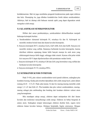 5 SEMIKONDUKTOR            140


ketidakmurnian. Bab ini juga membahas pengaruh ketakmurnian pada rapat elektron
dan hole. Disamping itu, juga dibahas konduktivitas listrik dalam semikonduktor.
Akhirnya, bab ini ditutup oleh bahasan metode optik yang dapat digunakan untuk
mengukur celah energi.

5.1 KLASIFIKASI SEMIKONDUKTOR

       Dilihat dari unsur pembentuknya, semikonduktor diklasifikasikan menjadi
beberapa kelompok berikut.
a. Semikonduktor elemental kelompok IV, misalnya Ge dan Si. Kelompok ini
  memiliki struktur kristal intan dan ikatan kovalen homopolar.
b. Senyawa kelompok III-V, misalnya GaAs, GaP, InSb, InAs dan GaSb. Senyawa ini
  memiliki struktur seng sulfida. Ikatannya berbentuk kovalen heteropolar, karena
  distribusi elektron sepanjang ikatan lebih banyak menuju ke arah atom yang
  elektronegativitasnya lebih tinggi, sehingga tidak simetri. Karena sifat polar inilah
  kisi senyawa III-V dapat dipolarisasikan oleh pemakaian medan listrik.
c. Senyawa kelompok II-VI, misalnya CdS dan ZnS yang berstruktur seng sulfida dan
  berikatan kovalen heteropolar.
d. Senyawa kelompok IV-VI, misalnya PbTe.

5.2 SEMIKONDUKTOR INTRINSIK

       Pada T=0 K, pita valensi semikonduktor terisi penuh elektron, sedangkan pita
konduksi kosong. Kedua pita tersebut dipisahkan oleh celah energi kecil, yakni dalam
rentang (0,18 – 3,7) eV. Pada suhu kamar, Si dan Ge masing-masing memiliki celah
energi 1,11 eV dan 0,66 eV. Pita konduksi dan pita valensi semikonduktor, masing-
masing sebagai pita antibonding dan bonding dari keadaan elektron valensi atom
yang bersangkutan.
       Bila mendapat cukup energi, elektron dapat melepaskan diri dari ikatan
kovalen dan tereksitasi menyeberangi celah energi. Elektron ini bebas bergerak di
antara atom. Sedangkan tempat kekosongan elektron disebut hole, segera terisi
elektron ikatan kovalen lainnya. Holepun berpindah, begitu seterusnya. Dengan

                                       Fisika Zat Padat    Parno – Fisika FMIPA UM
 