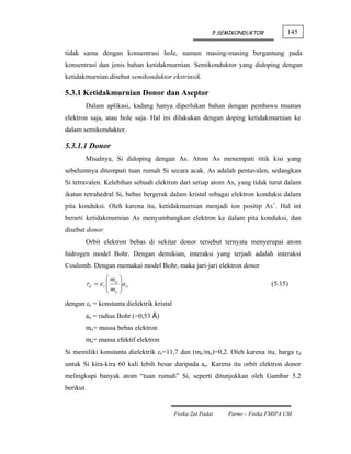 5 SEMIKONDUKTOR          145


tidak sama dengan konsentrasi hole, namun masing-masing bergantung pada
konsentrasi dan jenis bahan ketidakmurnian. Semikonduktor yang didoping dengan
ketidakmurnian disebut semikonduktor ekstrinsik.

5.3.1 Ketidakmurnian Donor dan Aseptor
       Dalam aplikasi, kadang hanya diperlukan bahan dengan pembawa muatan
elektron saja, atau hole saja. Hal ini dilakukan dengan doping ketidakmurnian ke
dalam semikonduktor.

5.3.1.1 Donor
       Misalnya, Si didoping dengan As. Atom As menempati titik kisi yang
sebelumnya ditempati tuan rumah Si secara acak. As adalah pentavalen, sedangkan
Si tetravalen. Kelebihan sebuah elektron dari setiap atom As, yang tidak turut dalam
ikatan tetrahedral Si, bebas bergerak dalam kristal sebagai elektron konduksi dalam
pita konduksi. Oleh karena itu, ketidakmurnian menjadi ion positip As+. Hal ini
berarti ketidakmurnian As menyumbangkan elektron ke dalam pita konduksi, dan
disebut donor.
       Orbit elektron bebas di sekitar donor tersebut ternyata menyerupai atom
hidrogen model Bohr. Dengan demikian, interaksi yang terjadi adalah interaksi
Coulomb. Dengan memakai model Bohr, maka jari-jari elektron donor
                    ⎛m    ⎞
           rd = ε r ⎜ o
                    ⎜m    ⎟ao
                          ⎟                                                  (5.15)
                    ⎝ e   ⎠
dengan εr = konstanta dielektrik kristal
       ao = radius Bohr (=0,53 Å)
       mo= massa bebas elektron
       me= massa efektif elektron
Si memiliki konstanta dielektrik εr=11,7 dan (me/mo)=0,2. Oleh karena itu, harga rd
untuk Si kira-kira 60 kali lebih besar daripada ao. Karena itu orbit elektron donor
melingkupi banyak atom “tuan rumah” Si, seperti ditunjukkan oleh Gambar 5.2
berikut.


                                           Fisika Zat Padat   Parno – Fisika FMIPA UM
 