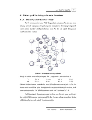I STRUKTUR KRISTAL     9


1.1.3 Beberapa Kristal dengan Struktur Sederhana

1.1.3.1 Struktur Sodium Khlorida (NaCl)
       Na Cl mempunyai struktur FCC dengan basis satu atom Na dan satu atom
Cl yang terpisah sepanjang setengah diagonal ruang kubus. Sepanjang ketiga arah
sumbu utama kubiknya terdapat alternasi atom Na dan Cl, seperti ditunjukkan
oleh Gambar 1.8 berikut.




                      Gambar 1.8 Struktur NaCl tiga dimensi
Setiap sel satuan memiliki 4 perangkat NaCl yang atomya berkedudukan di
          Cl :       000               ½½0                  ½0½            0½½
          Na:        ½½½               00½                  0½0            ½00
Jika sisi kubik adalah a, maka kedua atom dalam basis terpisah sejauh ½√3a, dan
setiap atom memiliki 6 atom tetangga terdekat yang berbeda jenis dengan jarak
pisah masing-masing ½a. Nilai konstanta a untuk NaCl berharga 5,63 Å.

       NaCl dapat pula dipandang sebagai struktur non-Bravais, yang terdiri dari
dua subkisi FCC, masing-masing untuk Na dan Cl, yang saling menembus. Kedua
subkisi tersebut terpisah sejauh ½a satu sama lain.




                                        Fisika Zat Padat       Parno – Fisika FMIPA UM
 
