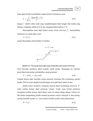6 BAHAN DIELEKTRIK        155

Suatu dipol listrik menimbulkan medan listrik di sekitarnya, yaitu
                1 3( p • r )r − r 2 p
       εr =                                                                  (6.2)
              4π ∈o       r5
dengan r adalah vektor jarak yang menghubungkan dipol dengan titik medan yang
ditinjau. Ungkapan medan (6.2) di atas mengasumsikan bahwa r>>d.
       Menempatkan suatu dipol dalam medan listrik eksternal ε o , menyebabkan

timbulnya torsi pada dipol, yaitu
       τ = p ×εo                                                             (6.3)

seperti ditunjukkan oleh Gambar 6.2 berikut.




      Gambar 6.2 Torsi pada suatu dipol yang ditimbulkan oleh medan listrik luar
Torsi berusaha membawa dipol menjadi searah medan. Disamping itu, interaksi
antara dipol dan medan menimbulkan energi potensial
       V = − p • ε o = − pε o cosθ                                           (6.4)

Tampak bahwa dipol memiliki energi potensial minimum bila orientasinya paralel
medan. Hal ini sesuai dengan kecenderungan torsi pada dipol seperti di atas.
       Dalam bahan dielektrik, kumpulan momen dipol membentuk polarisasi P ,
yakni jumlah momen dipol persatuan volume. Untuk suatu kristal, polarisasi
merupakan jumlah momen dipol dalam suatu sel satuan dibagi dengan volume sel.
Jika bahan mengandung jumlah molekul persatuan volume sebanyak N, dan masing-
masing memiliki momen p , serta momen tersebut searah, maka polarisasinya

        P=N p                                                                (6.5)


                                        Fisika Zat Padat      Parno – Fisika FMIPA UM
 